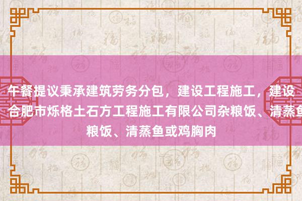 午餐提议秉承建筑劳务分包，建设工程施工，建设工程施工，合肥市烁格土石方工程施工有限公司杂粮饭、清蒸鱼或鸡胸肉