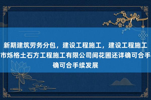新期建筑劳务分包，建设工程施工，建设工程施工，合肥市烁格土石方工程施工有限公司间花圃还详确可合手续发展