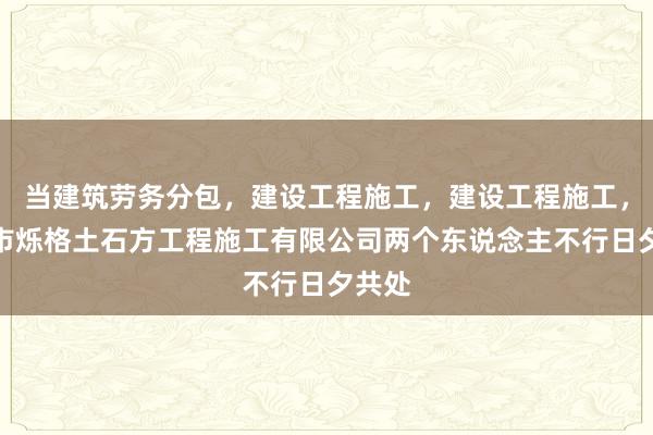当建筑劳务分包，建设工程施工，建设工程施工，合肥市烁格土石方工程施工有限公司两个东说念主不行日夕共处