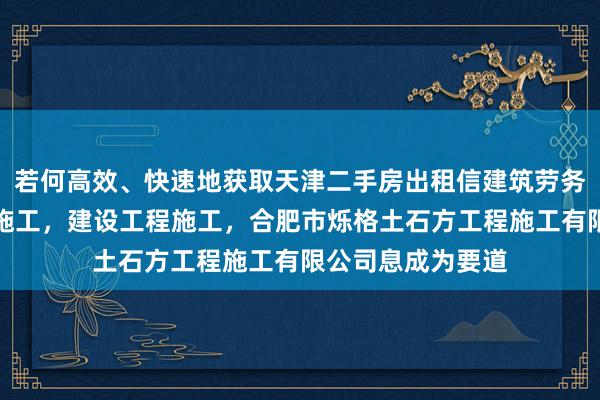 若何高效、快速地获取天津二手房出租信建筑劳务分包,建设工程施工,建设工程施工,合肥市烁格土石方工程施工有限公司息成为要道