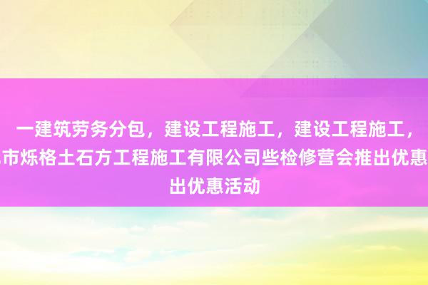 一建筑劳务分包,建设工程施工,建设工程施工,合肥市烁格土石方工程施工有限公司些检修营会推出优惠活动