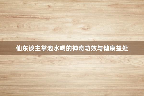 仙东谈主掌泡水喝的神奇功效与健康益处