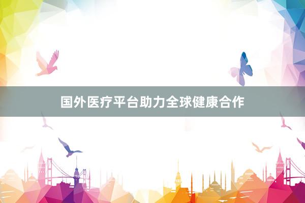 国外医疗平台助力全球健康合作